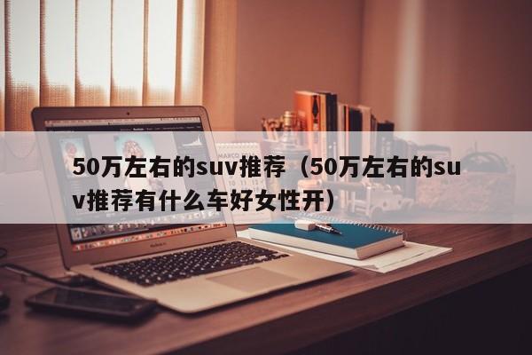 50万左右的suv推荐（50万左右的suv推荐有什么车好女性开）