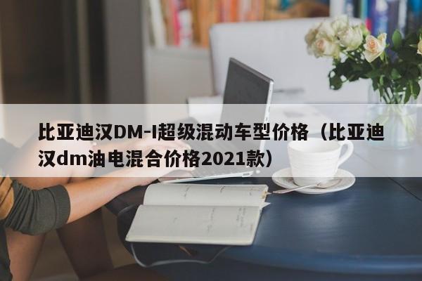 比亚迪汉DM-I超级混动车型价格（比亚迪汉dm油电混合价格2021款）