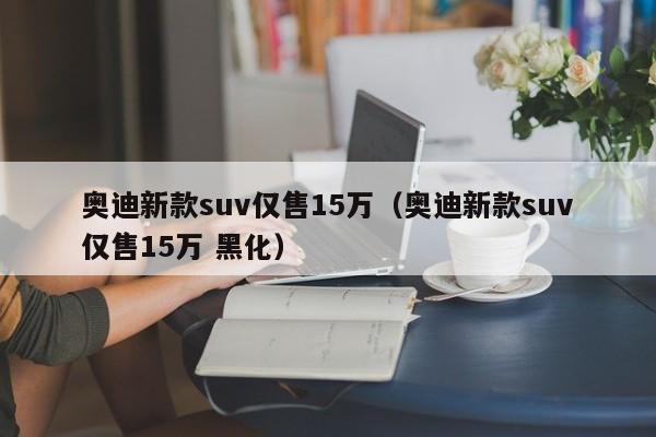 奥迪新款suv仅售15万（奥迪新款suv仅售15万 黑化）