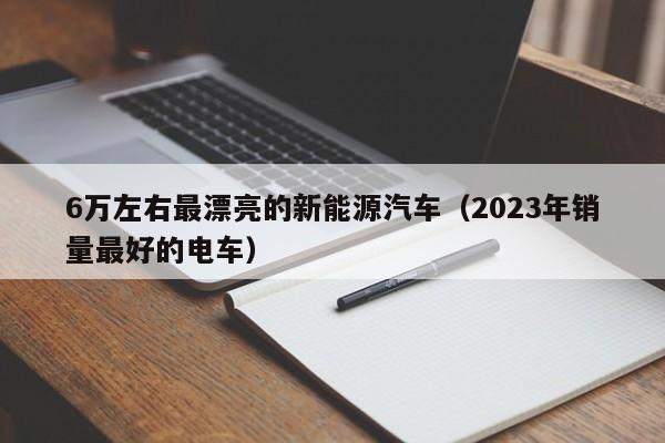 6万左右最漂亮的新能源汽车（2023年销量最好的电车）