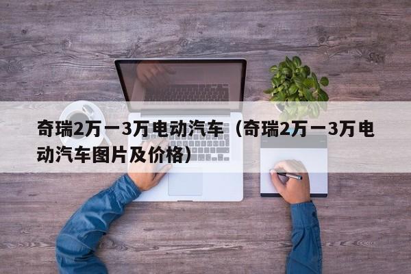 奇瑞2万一3万电动汽车（奇瑞2万一3万电动汽车图片及价格）