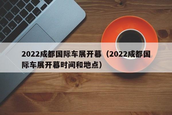 2022成都国际车展开幕（2022成都国际车展开幕时间和地点）