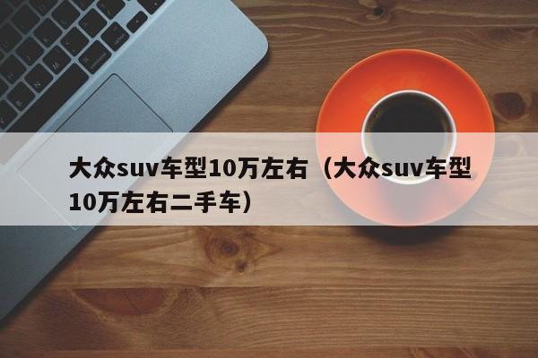 大众suv车型10万左右（大众suv车型10万左右二手车）