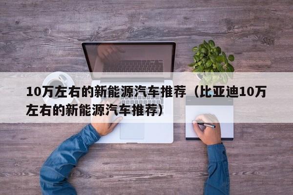 10万左右的新能源汽车推荐（比亚迪10万左右的新能源汽车推荐）