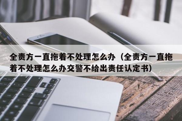 全责方一直拖着不处理怎么办（全责方一直拖着不处理怎么办交警不给出责任认定书）