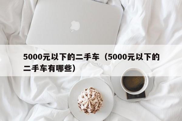 5000元以下的二手车（5000元以下的二手车有哪些）