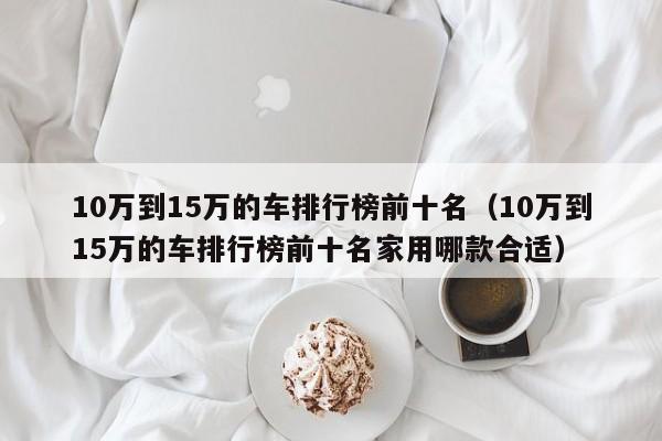 10万到15万的车排行榜前十名（10万到15万的车排行榜前十名家用哪款合适）