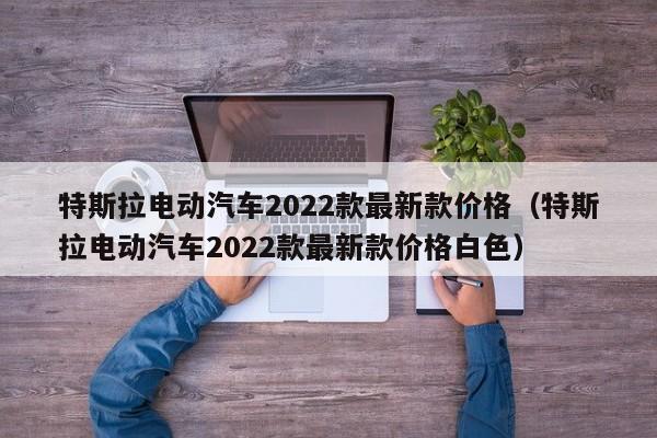 特斯拉电动汽车2022款最新款价格（特斯拉电动汽车2022款最新款价格白色）