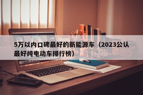 5万以内口碑最好的新能源车（2023公认最好纯电动车排行榜）