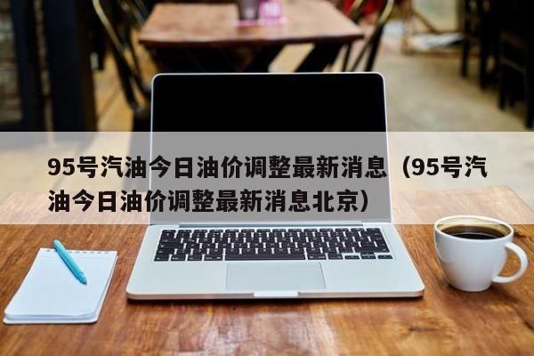 95号汽油今日油价调整最新消息（95号汽油今日油价调整最新消息北京）