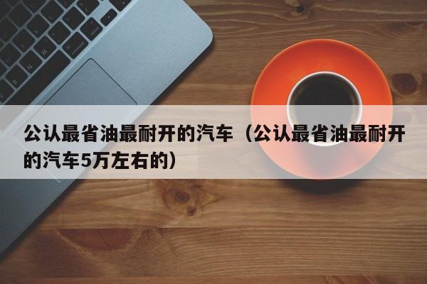 公认最省油最耐开的汽车（公认最省油最耐开的汽车5万左右的）