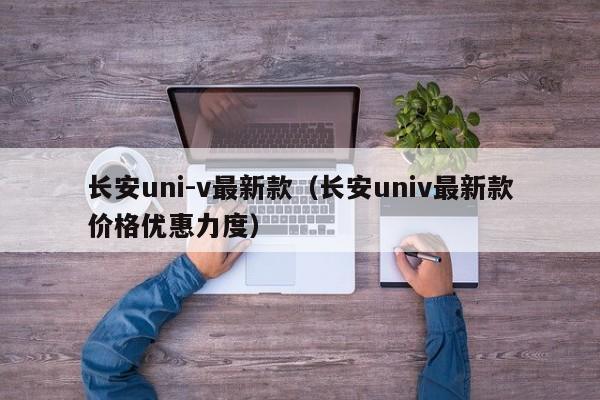 长安uni-v最新款（长安univ最新款价格优惠力度）