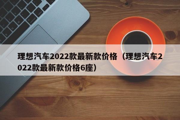 理想汽车2022款最新款价格（理想汽车2022款最新款价格6座）