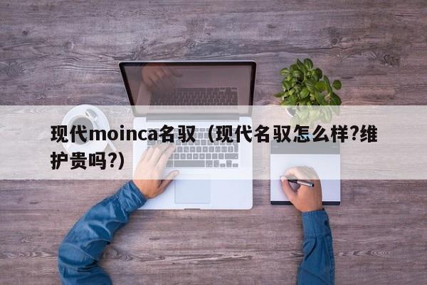 现代moinca名驭（现代名驭怎么样?维护贵吗?）