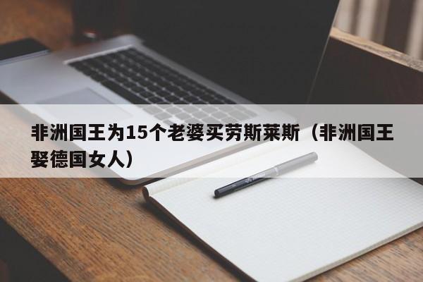 非洲国王为15个老婆买劳斯莱斯（非洲国王娶德国女人）