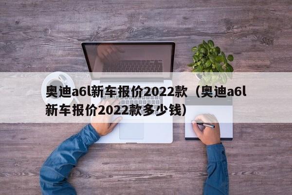 奥迪a6l新车报价2022款（奥迪a6l新车报价2022款多少钱）