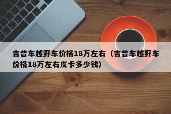 吉普车越野车价格18万左右（吉普车越野车价格18万左右皮卡多少钱）