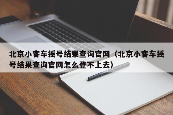 北京小客车摇号结果查询官网（北京小客车摇号结果查询官网怎么登不上去）