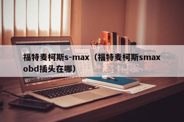 福特麦柯斯s-max（福特麦柯斯smaxobd插头在哪）