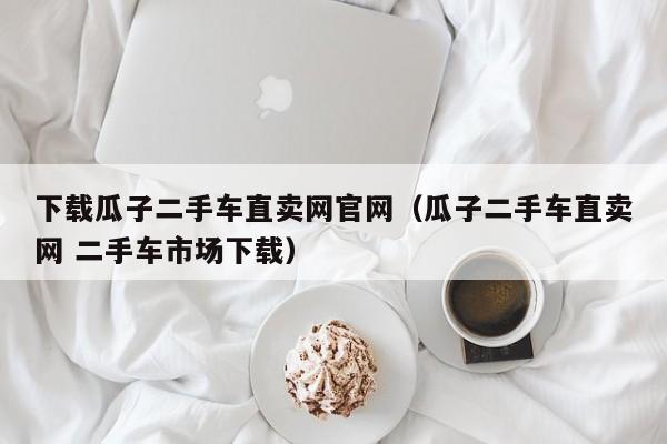 下载瓜子二手车直卖网官网（瓜子二手车直卖网 二手车市场下载）