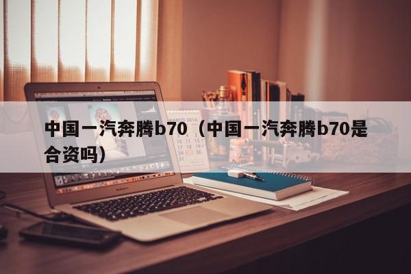 中国一汽奔腾b70（中国一汽奔腾b70是合资吗）