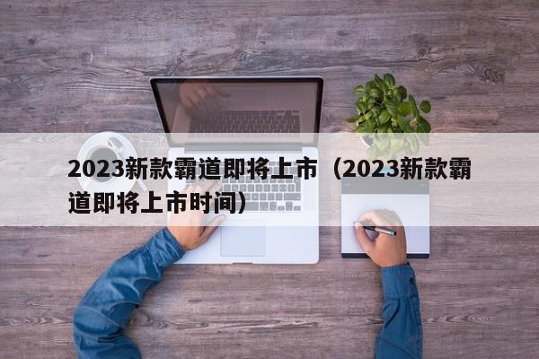 2023新款霸道即将上市（2023新款霸道即将上市时间）