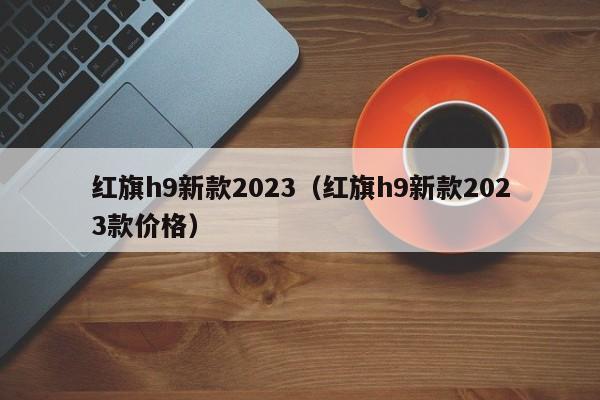 红旗h9新款2023（红旗h9新款2023款价格）