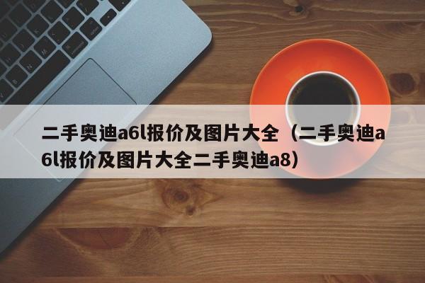 二手奥迪a6l报价及图片大全（二手奥迪a6l报价及图片大全二手奥迪a8）