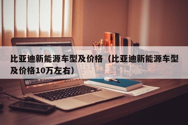 比亚迪新能源车型及价格（比亚迪新能源车型及价格10万左右）