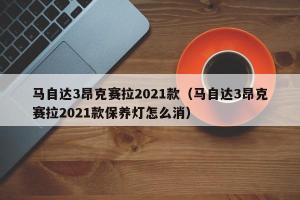 马自达3昂克赛拉2021款（马自达3昂克赛拉2021款保养灯怎么消）