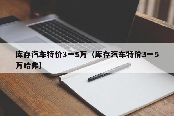 库存汽车特价3一5万（库存汽车特价3一5万哈弗）