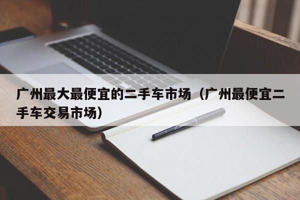 广州最大最便宜的二手车市场（广州最便宜二手车交易市场）