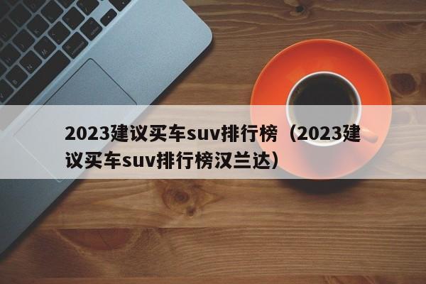 2023建议买车suv排行榜（2023建议买车suv排行榜汉兰达）