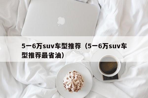 5一6万suv车型推荐（5一6万suv车型推荐最省油）