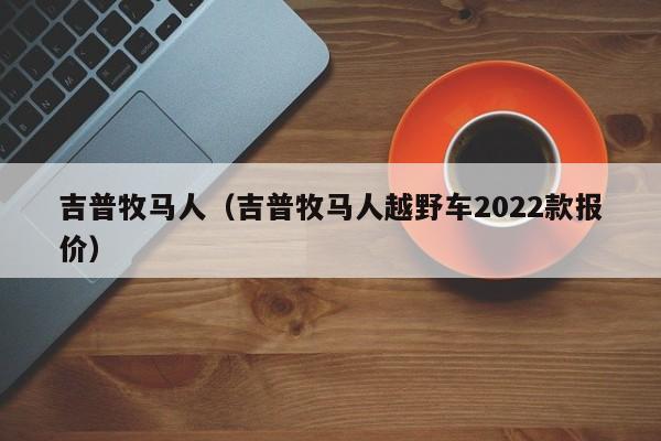 吉普牧马人（吉普牧马人越野车2022款报价）