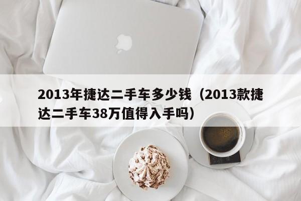 2013年捷达二手车多少钱（2013款捷达二手车38万值得入手吗）