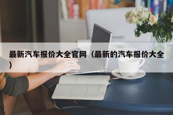 最新汽车报价大全官网（最新的汽车报价大全）