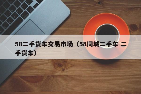 58二手货车交易市场（58同城二手车 二手货车）