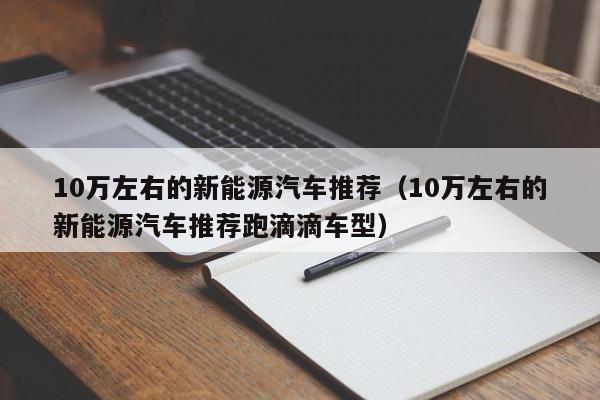 10万左右的新能源汽车推荐（10万左右的新能源汽车推荐跑滴滴车型）