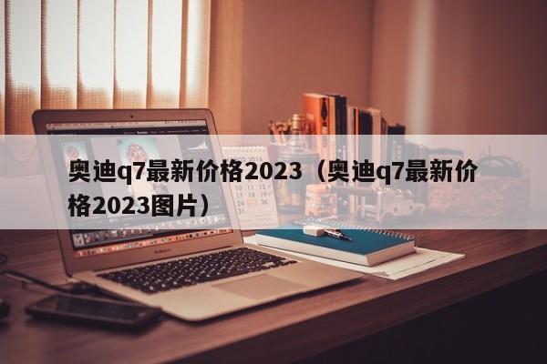 奥迪q7最新价格2023（奥迪q7最新价格2023图片）