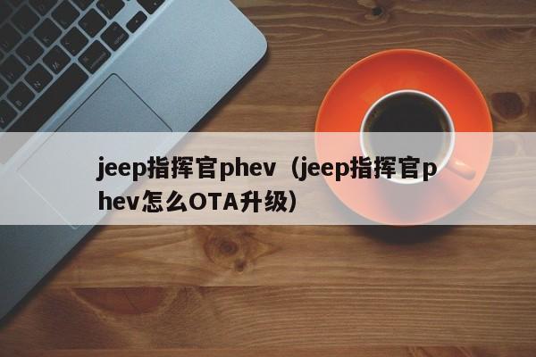 jeep指挥官phev（jeep指挥官phev怎么OTA升级）