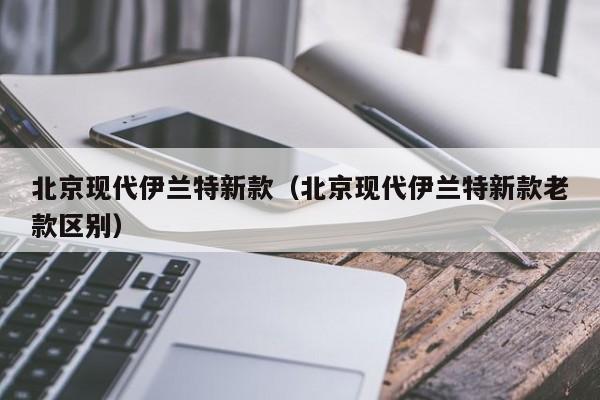 北京现代伊兰特新款（北京现代伊兰特新款老款区别）