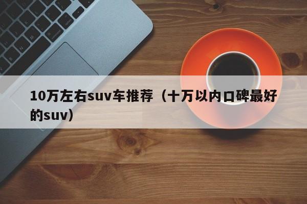 10万左右suv车推荐（十万以内口碑最好的suv）