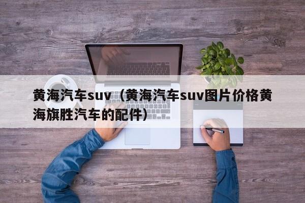 黄海汽车suv（黄海汽车suv图片价格黄海旗胜汽车的配件）