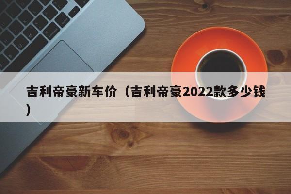 吉利帝豪新车价（吉利帝豪2022款多少钱）