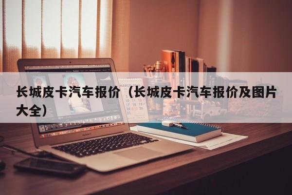 长城皮卡汽车报价（长城皮卡汽车报价及图片大全）