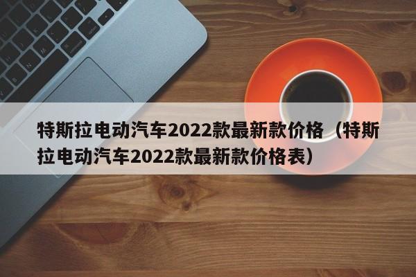 特斯拉电动汽车2022款最新款价格（特斯拉电动汽车2022款最新款价格表）