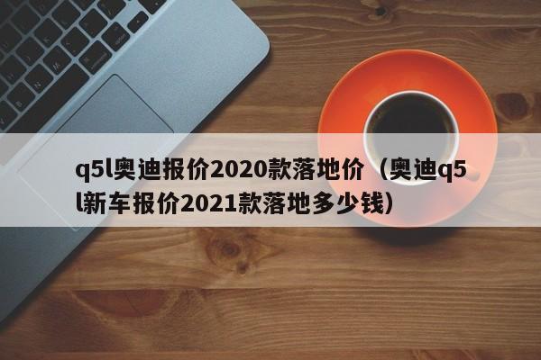 q5l奥迪报价2020款落地价（奥迪q5l新车报价2021款落地多少钱）