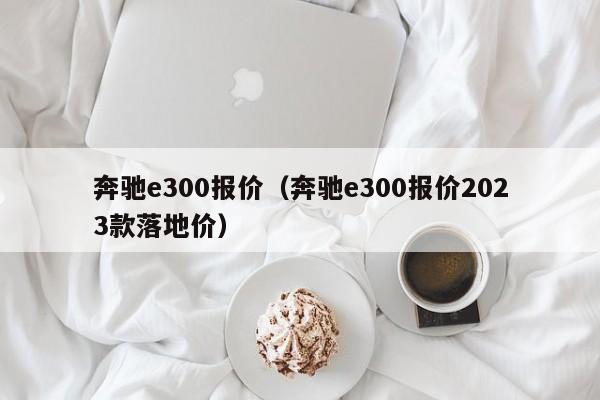 奔驰e300报价（奔驰e300报价2023款落地价）