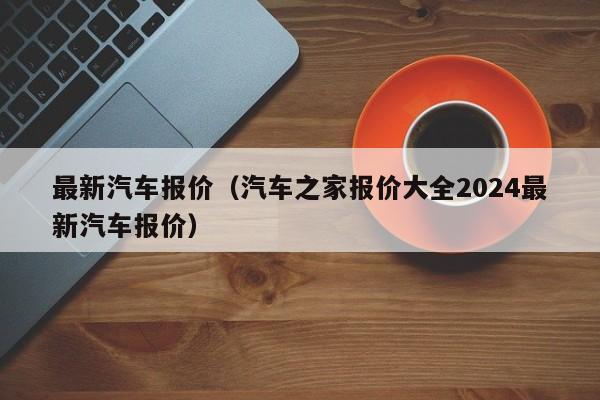 最新汽车报价（汽车之家报价大全2024最新汽车报价）